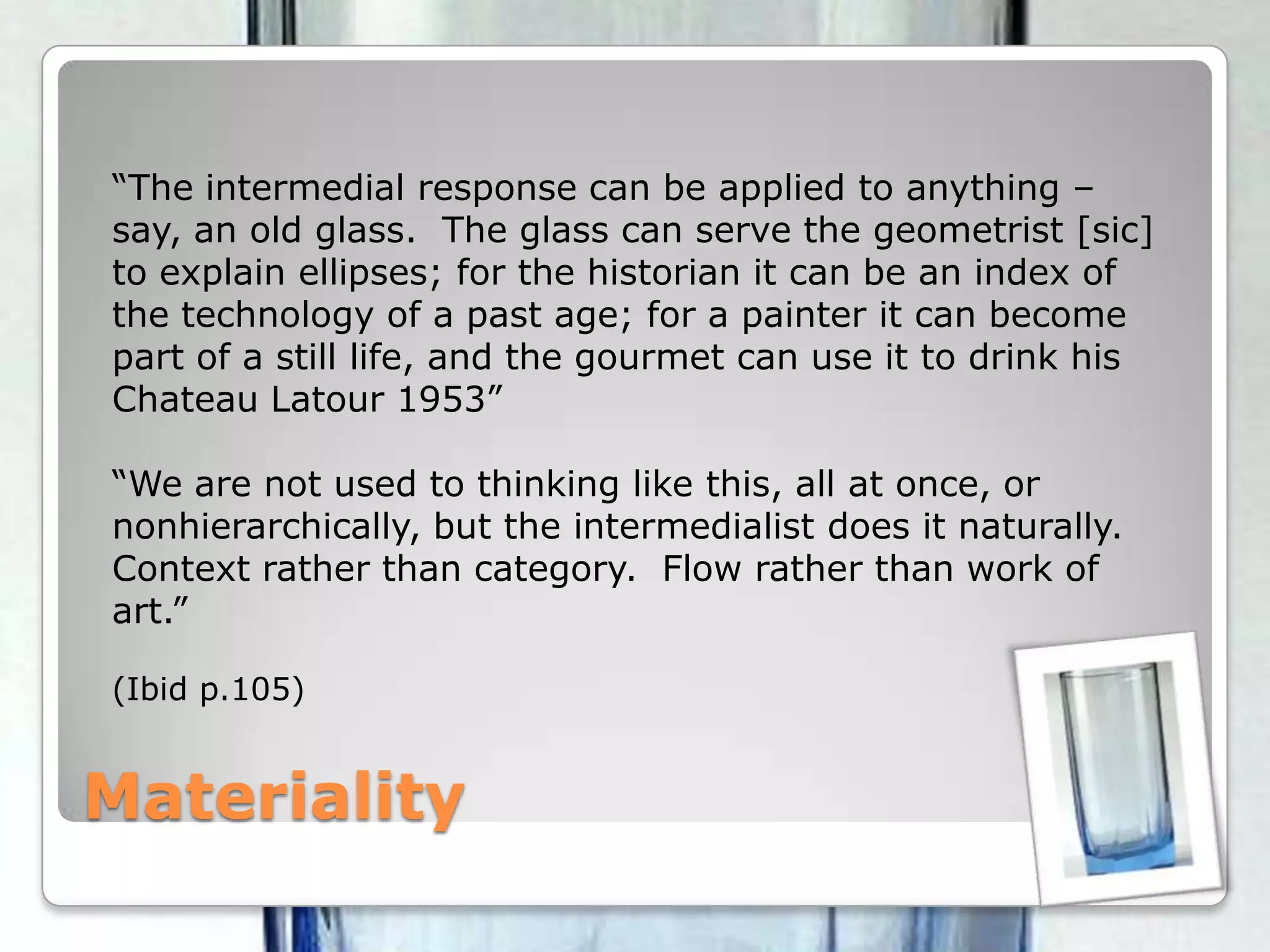 Materiality“The intermedial response can be applied to anything – say, an old glass.  The glass can serve the geometrist [sic] to explain ellipses; for the historian it can be an index of the technology of a past age; for a painter it can become part of a still life, and the gourmet can use it to drink his Chateau Latour 1953”“We are not used to thinking like this, all at once, or nonhierarchically, but the intermedialist does it naturally.  Context rather than category.  Flow rather than work of art.”(Ibid p.105)