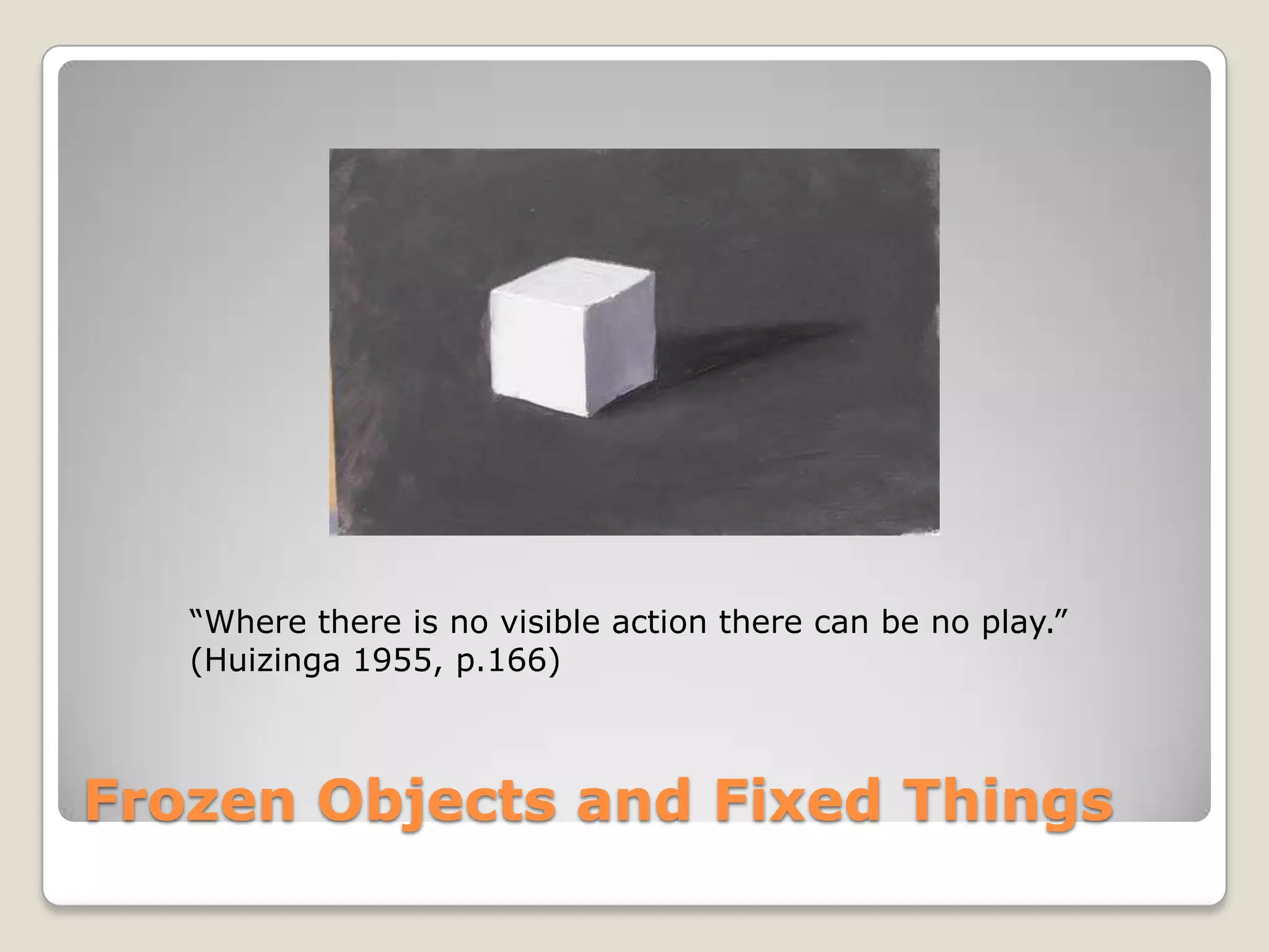 Frozen Objects and Fixed Things“Where there is no visible action there can be no play.”(Huizinga 1955, p.166)