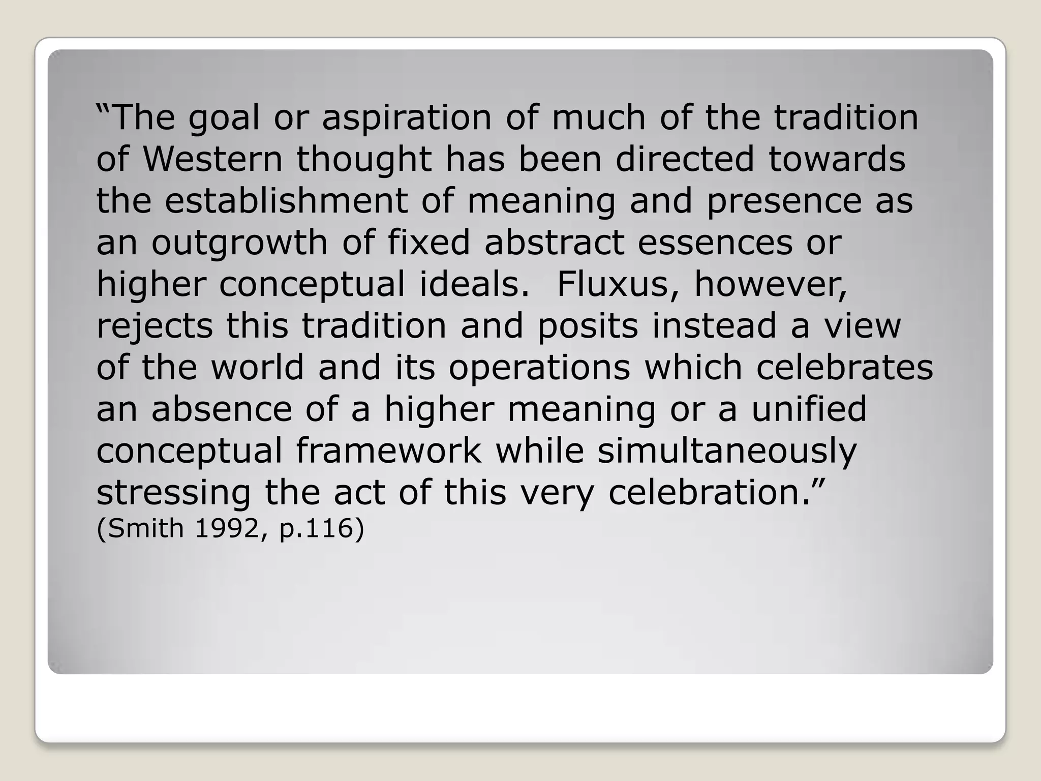 “The goal or aspiration of much of the tradition of Western thought has been directed towards the establishment of meaning and presence as an outgrowth of fixed abstract essences or higher conceptual ideals.  Fluxus, however, rejects this tradition and posits instead a view of the world and its operations which celebrates an absence of a higher meaning or a unified conceptual framework while simultaneously stressing the act of this very celebration.”  (Smith 1992, p.116) 