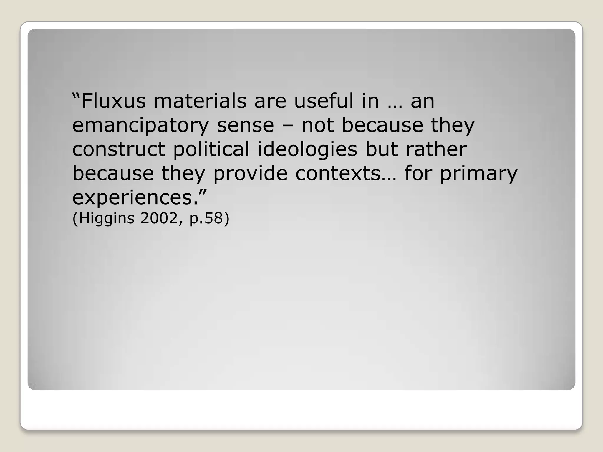 “Fluxus materials are useful in … an emancipatory sense – not because they construct political ideologies but rather because they provide contexts… for primary experiences.” (Higgins 2002, p.58)