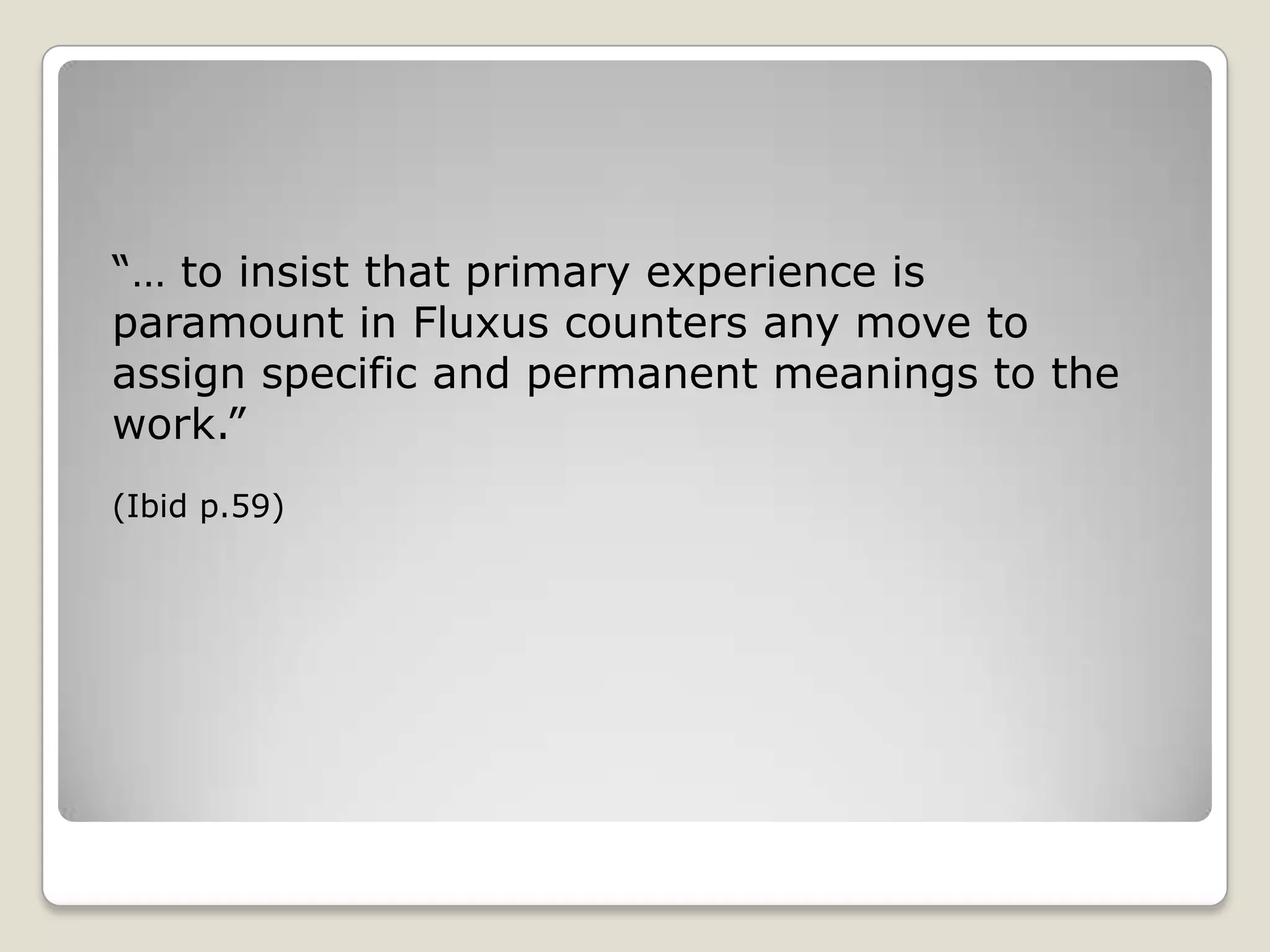 “… to insist that primary experience is paramount in Fluxus counters any move to assign specific and permanent meanings to the work.”(Ibid p.59)
