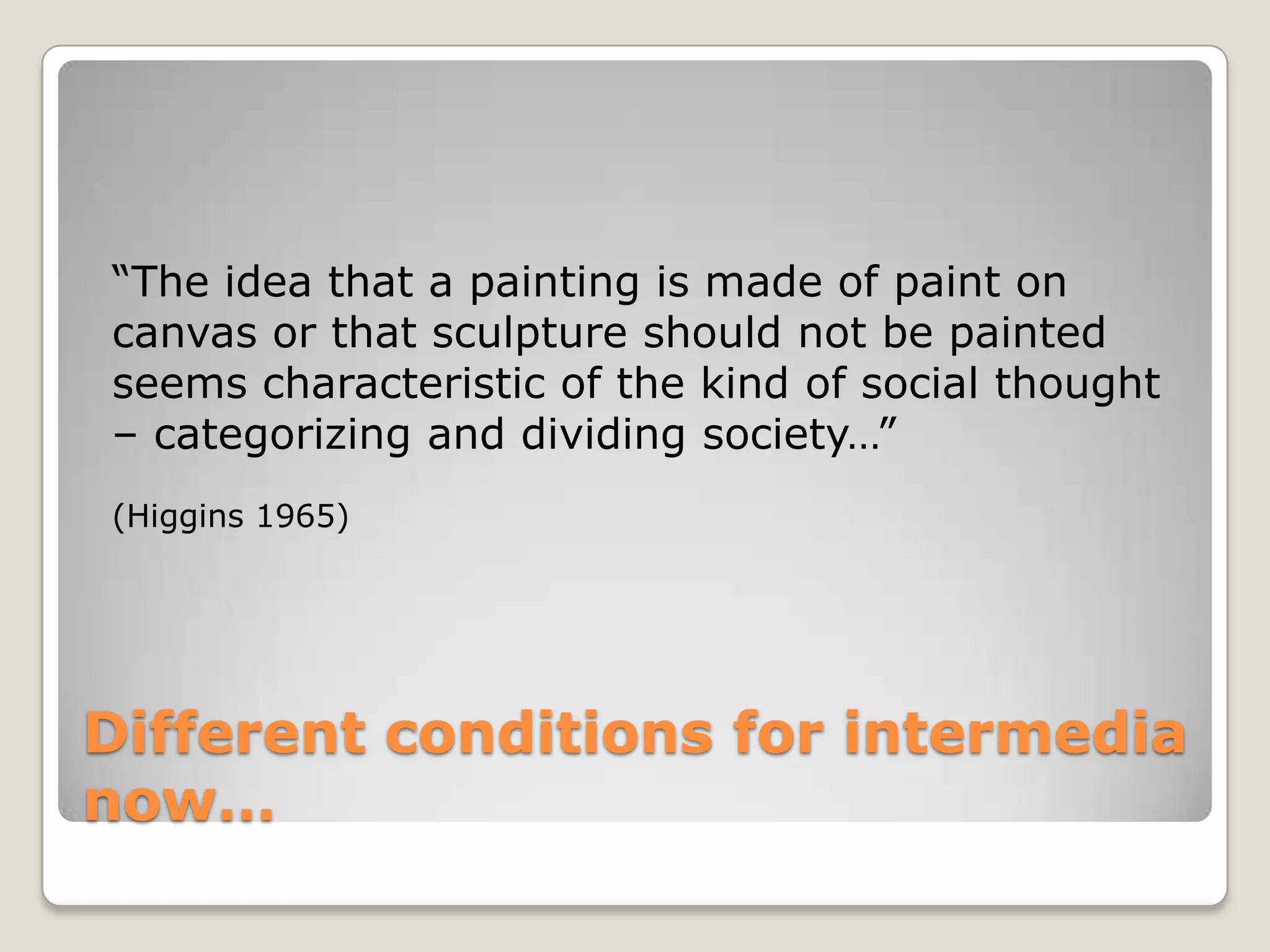 Different conditions for intermedia now…“The idea that a painting is made of paint on canvas or that sculpture should not be painted seems characteristic of the kind of social thought – categorizing and dividing society…”  (Higgins 1965)