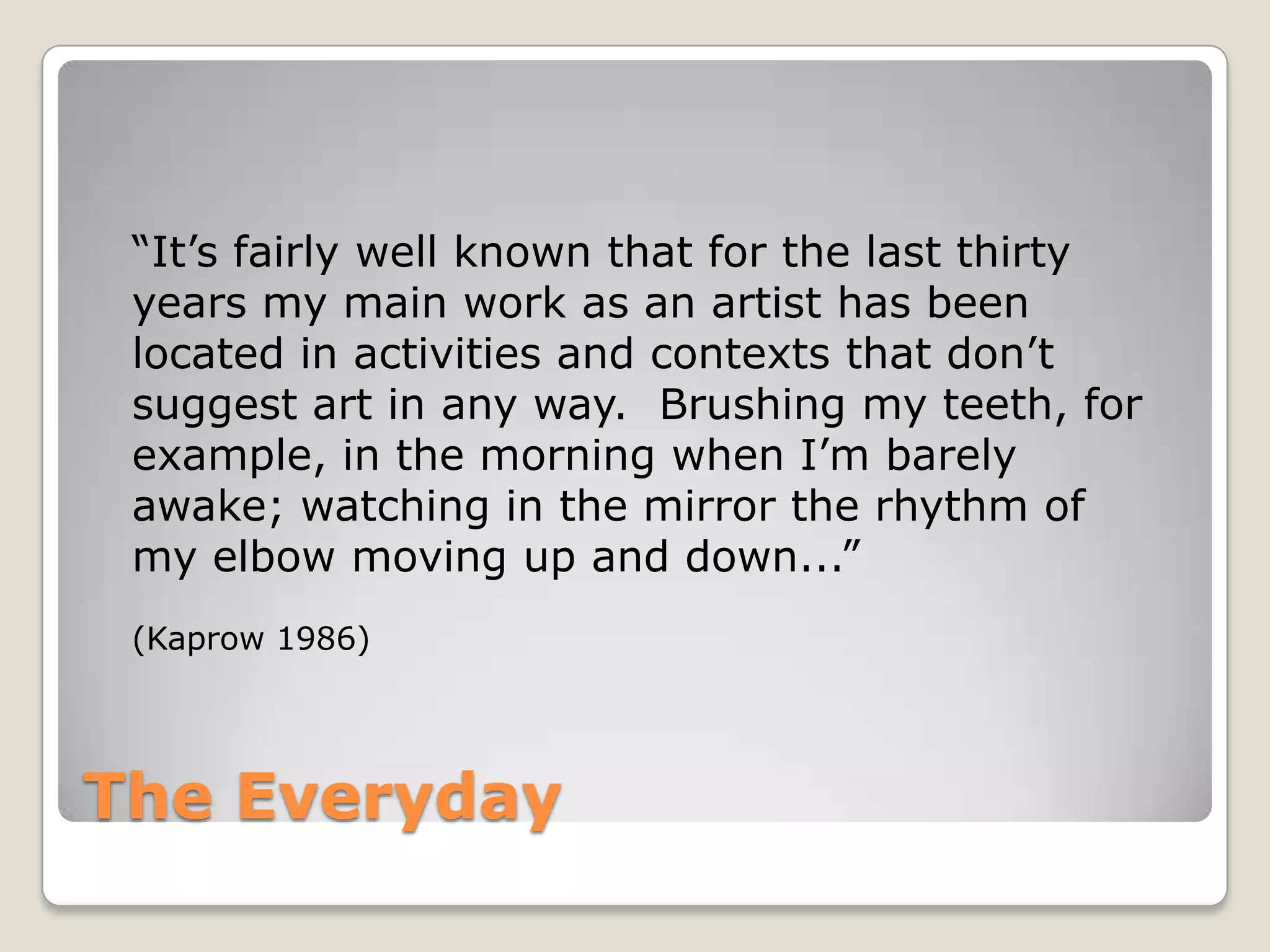 The Everyday“It’s fairly well known that for the last thirty years my main work as an artist has been located in activities and contexts that don’t suggest art in any way.  Brushing my teeth, for example, in the morning when I’m barely awake; watching in the mirror the rhythm of my elbow moving up and down...”(Kaprow 1986)