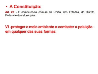 • A Constituição:
Art. 23 – É competência comum da União, dos Estados, do Distrito
Federal e dos Municípios:
VI –
proteger o meio ambiente e combater a poluição
em qualquer das suas formas:
 