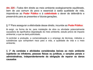 Art. 225 –Todos têm direito ao meio ambiente ecologicamente equilibrado,
bem de uso comum do povo e essencial à sadia qualidade de vida,
impondo-se ao Poder Público e à coletividade o dever de defendê-lo e
preservá-lo para as presentes e futuras gerações.
§ 1º Para assegurar a efetividade desse direito, incumbe ao Poder Público:
I
V
.
– exigir, na forma da lei, para instalação de obra ou atividade potencialmente
causadora de significativa degradação do meio ambiente, estudo prévio de impacto
ambiental, a que se dará publicidade;
V
.
– controlar a produção, a comercialização e o emprego de técnicas, métodos e
substâncias que comportem risco para a vida, a qualidade de vida e o meio
ambiente;
§ 3º As condutas e atividades consideradas lesivas ao meio ambiente
sujeitarão os infratores, pessoas físicas ou jurídicas, a sanções penais e
administrativas, independentemente da obrigação de reparar os danos
causados
 