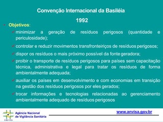Convenção Internacional da Basiléia
1992
www.anvisa.gov.br
Agência Nacional
de Vigilância Sanitária
• Objetivos:
minimizar a geração de resíduos perigosos (quantidade e
periculosidade);
controlar e reduzir movimentos transfronteiriços de resíduos perigosos;
dispor os resíduos o mais próximo possível da fonte geradora;
proibir o transporte de resíduos perigosos para países sem capacitação
técnica, administrativa e legal para tratar os resíduos de forma
ambientalmente adequada;
auxiliar os países em desenvolvimento e com economias em transição
na gestão dos resíduos perigosos por eles gerados;
trocar informações e tecnologias relacionadas ao gerenciamento
ambientalmente adequado de resíduos perigosos
 