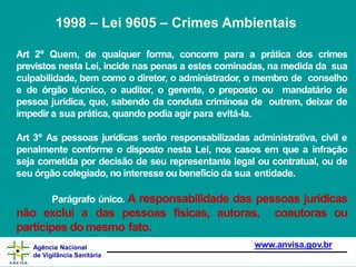Art 2º Quem, de qualquer forma, concorre para a prática dos crimes
previstos nesta Lei, incide nas penas a estes cominadas, na medida da sua
culpabilidade, bem como o diretor, o administrador, o membro de conselho
e de órgão técnico, o auditor, o gerente, o preposto ou mandatário de
pessoa jurídica, que, sabendo da conduta criminosa de outrem, deixar de
impedir a sua prática, quando podia agir para evitá-la.
Art 3º As pessoas jurídicas serão responsabilizadas administrativa, civil e
penalmente conforme o disposto nesta Lei, nos casos em que a infração
seja cometida por decisão de seu representante legal ou contratual, ou de
seu órgão colegiado, no interesse ou benefício da sua entidade.
Parágrafo único. A responsabilidade das pessoas jurídicas
não exclui a das pessoas físicas, autoras, coautoras ou
partícipes do mesmo fato.
www.anvisa.gov.br
Agência Nacional
de Vigilância Sanitária
1998 – Lei 9605 – Crimes Ambientais
 