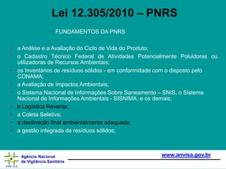 FUNDAMENTOS DA PNRS
• a Análise e a Avaliação do Ciclo de Vida do Produto;
• o Cadastro Técnico Federal de Atividades Potencialmente Poluidoras ou
utilizadoras de Recursos Ambientais;
• os Inventários de resíduos sólidos - em conformidade com o disposto pelo
CONAMA;
• a Avaliação de Impactos Ambientais;
• o Sistema Nacional de Informações Sobre Saneamento – SNIS, o Sistema
Nacional de Informações Ambientais - SISNIMA, e os demais;
• a Logística Reversa;
• a Coleta Seletiva;
• a destinação final ambientalmente adequada;
• a gestão integrada de resíduos sólidos;
www.anvisa.gov.br
Agência Nacional
de Vigilância Sanitária
Lei 12.305/2010 – PNRS
 