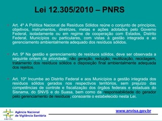 • Art. 4º A Política Nacional de Resíduos Sólidos reúne o conjunto de princípios,
objetivos, instrumentos, diretrizes, metas e ações adotados pelo Governo
Federal, isoladamente ou em regime de cooperação com Estados, Distrito
Federal, Municípios ou particulares, com vistas à gestão integrada e ao
gerenciamento ambientalmente adequado dos resíduos sólidos.
www.anvisa.gov.br
Agência Nacional
de Vigilância Sanitária
• Art. 9º Na gestão e gerenciamento de resíduos sólidos, deve ser observada a
seguinte ordem de prioridade: não geração, redução, reutilização, reciclagem,
tratamento dos resíduos sólidos e disposição final ambientalmente adequada
dos rejeitos.
• Art. 10º Incumbe ao Distrito Federal e aos Municípios a gestão integrada dos
resíduos sólidos gerados nos respectivos territórios, sem prejuízo das
competências de controle e fiscalização dos órgãos federais e estaduais do
Sisnama, do SNVS e do Suasa, bem como da responsabilidade do gerador
pelo gerenciamento de resíduos, consoante o estabelecido nesta Lei.
Lei 12.305/2010 – PNRS
 