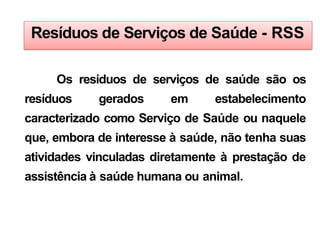 Resíduos de Serviços de Saúde - RSS
Os resíduos de serviços de saúde são os
resíduos gerados em estabelecimento
caracterizado como Serviço de Saúde ou naquele
que, embora de interesse à saúde, não tenha suas
atividades vinculadas diretamente à prestação de
assistência à saúde humana ou animal.
 