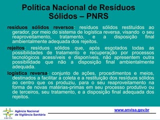 resíduos sólidos reversos: resíduos sólidos restituídos ao
gerador, por meio do sistema de logística reversa, visando o seu
reaproveitamento, tratamento, e a disposição final
ambientalmente adequada dos rejeitos.
rejeitos: resíduos sólidos que, após esgotados todas as
possibilidades de tratamento e recuperação por processos
tecnológicos acessíveis e disponíveis, não apresentem outra
possibilidade que não a disposição final ambientalmente
adequada.
logística reversa: conjunto de ações, procedimentos e meios,
destinados a facilitar a coleta e a restituição dos resíduos sólidos
ao centro que os produziu, para o seu reaproveitamento na
forma de novas matérias-primas em seu processo produtivo ou
de terceiros, seu tratamento, e a disposição final adequada dos
rejeitos.
www.anvisa.gov.br
Agência Nacional
de Vigilância Sanitária
Política Nacional de Resíduos
Sólidos – PNRS
 