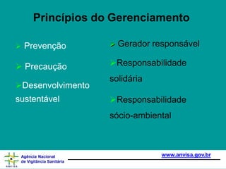 Princípios do Gerenciamento
 Prevenção
 Precaução
Desenvolvimento
sustentável
 Gerador responsável
Responsabilidade
solidária
Responsabilidade
sócio-ambiental
www.anvisa.gov.br
Agência Nacional
de Vigilância Sanitária
 