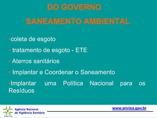 •coleta de esgoto
• tratamento de esgoto - ETE
• Aterros sanitários
• Implantar e Coordenar o Saneamento
•Implantar uma Política Nacional para os
Resíduos
www.anvisa.gov.br
Agência Nacional
de Vigilância Sanitária
DO GOVERNO
SANEAMENTO AMBIENTAL
 
