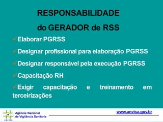 RESPONSABILIDADE
www.anvisa.gov.br
Agência Nacional
de Vigilância Sanitária
do GERADOR de RSS
Elaborar PGRSS
Designar profissional para elaboração PGRSS
Designar responsável pela execução PGRSS
Capacitação RH
Exigir capacitação e treinamento em
terceirizações
 