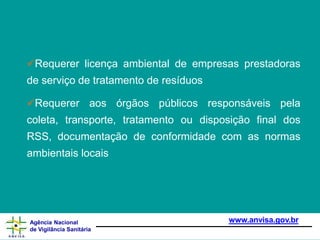 Requerer licença ambiental de empresas prestadoras
de serviço de tratamento de resíduos
Requerer aos órgãos públicos responsáveis pela
coleta, transporte, tratamento ou disposição final dos
RSS, documentação de conformidade com as normas
ambientais locais
www.anvisa.gov.br
Agência Nacional
de Vigilância Sanitária
 
