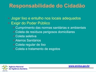 Responsabilidade do Cidadão
www.anvisa.gov.br
Agência Nacional
de Vigilância Sanitária
• Jogar lixo e entulho nos locais adequados
• Exigir do Poder Público
Cumprimento das normas sanitárias e ambientais
Coleta de resíduos perigosos domiciliares
Coleta seletiva
Aterros Sanitários
Coleta regular de lixo
Coleta e tratamento de esgotos
 