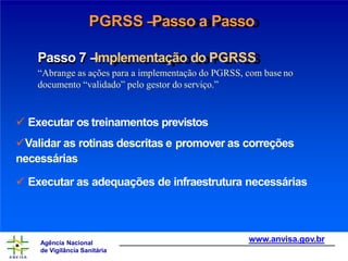 PGRSS –
Passo a Passo
Passo 7 –
Implementação do PGRSS
“Abrange as ações para a implementação do PGRSS, com base no
documento “validado” pelo gestor do serviço.”
 Executar os treinamentos previstos
Validar as rotinas descritas e promover as correções
necessárias
 Executar as adequações de infraestrutura necessárias
www.anvisa.gov.br
Agência Nacional
de Vigilância Sanitária
 