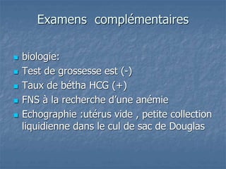 Examens complémentaires
 biologie:
 Test de grossesse est (-)
 Taux de bétha HCG (+)
 FNS à la recherche d’une anémie
 Echographie :utérus vide , petite collection
liquidienne dans le cul de sac de Douglas
 