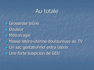 Au totale
 Grossesse jeûne
 Douleur
 Métrorragie
 Masse latéro-utérine douloureuse au TV
 Un sac gestationnel extra utérin
 Une forte suspicion de GEU
 