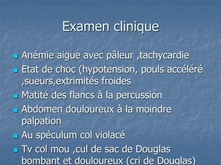 Examen clinique
 Anémie aigue avec pâleur ,tachycardie
 Etat de choc (hypotension, pouls accéléré
,sueurs,extrimités froides
 Matité des flancs à la percussion
 Abdomen douloureux à la moindre
palpation
 Au spéculum col violacé
 Tv col mou ,cul de sac de Douglas
bombant et douloureux (cri de Douglas)
 
