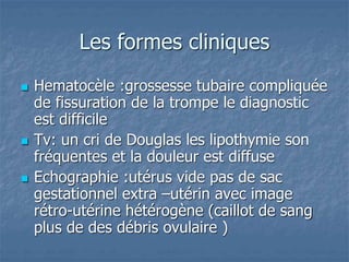 Les formes cliniques
 Hematocèle :grossesse tubaire compliquée
de fissuration de la trompe le diagnostic
est difficile
 Tv: un cri de Douglas les lipothymie son
fréquentes et la douleur est diffuse
 Echographie :utérus vide pas de sac
gestationnel extra –utérin avec image
rétro-utérine hétérogène (caillot de sang
plus de des débris ovulaire )
 