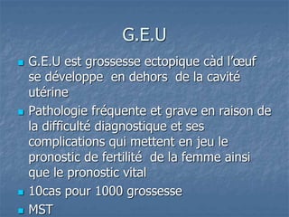 G.E.U
 G.E.U est grossesse ectopique càd l’œuf
se développe en dehors de la cavité
utérine
 Pathologie fréquente et grave en raison de
la difficulté diagnostique et ses
complications qui mettent en jeu le
pronostic de fertilité de la femme ainsi
que le pronostic vital
 10cas pour 1000 grossesse
 MST
 