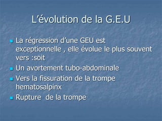 L’évolution de la G.E.U
 La régression d’une GEU est
exceptionnelle , elle évolue le plus souvent
vers :soit
 Un avortement tubo-abdominale
 Vers la fissuration de la trompe
hematosalpinx
 Rupture de la trompe
 