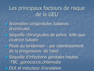 Les principaux facteurs de risque
de la GEU
 Anomalies congénitales tubaires :
diverticules
 Séquelle chirurgicales de pelvis telle que
cicatrice tubaire
 Pilule du lendemain : par ralentissement
de la progression de l’œuf
 Séquelle d’infections génitales hautes
:TBC ,gonococcie,chlamydia
 DUI et inducteur d’ovulation
 