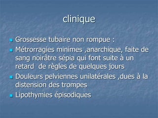clinique
 Grossesse tubaire non rompue :
 Métrorragies minimes ,anarchique, faite de
sang noirâtre sépia qui font suite à un
retard de règles de quelques jours
 Douleurs pelviennes unilatérales ,dues à la
distension des trompes
 Lipothymies épisodiques
 