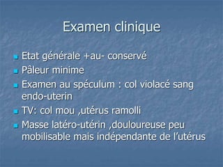 Examen clinique
 Etat générale +au- conservé
 Pâleur minime
 Examen au spéculum : col violacé sang
endo-uterin
 TV: col mou ,utérus ramolli
 Masse latéro-utérin ,douloureuse peu
mobilisable mais indépendante de l’utérus
 
