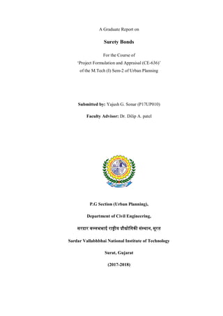A Graduate Report on
Surety Bonds
For the Course of
‘Project Formulation and Appraisal (CE-636)’
of the M.Tech (I) Sem-2 of Urban Planning
Submitted by: Yajush G. Sonar (P17UP010)
Faculty Advisor: Dr. Dilip A. patel
P.G Section (Urban Planning),
Department of Civil Engineering,
सरदार वल्लभभाई रा�ीय �ौ�ोिगक� संस्थान, सूरत
Sardar Vallabhbhai National Institute of Technology
Surat, Gujarat
(2017-2018)
 
