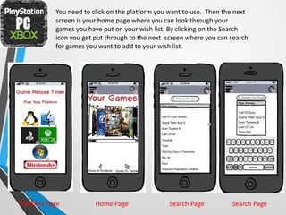 You need to click on the platform you want to use. Then the next
screen is your home page where you can look through your
games you have put on your wish list. By clicking on the Search
icon you get put through to the next screen where you can search
for games you want to add to your wish list.
Platform Page Home Page Search Page Search Page
 
