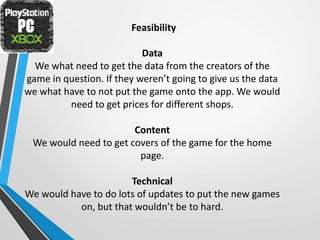 Feasibility
Data
We what need to get the data from the creators of the
game in question. If they weren’t going to give us the data
we what have to not put the game onto the app. We would
need to get prices for different shops.
Content
We would need to get covers of the game for the home
page.
Technical
We would have to do lots of updates to put the new games
on, but that wouldn’t be to hard.
 