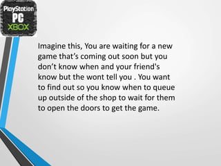 Imagine this, You are waiting for a new
game that’s coming out soon but you
don’t know when and your friend's
know but the wont tell you . You want
to find out so you know when to queue
up outside of the shop to wait for them
to open the doors to get the game.
 