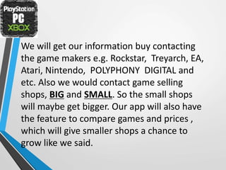 We will get our information buy contacting
the game makers e.g. Rockstar, Treyarch, EA,
Atari, Nintendo, POLYPHONY DIGITAL and
etc. Also we would contact game selling
shops, BIG and SMALL. So the small shops
will maybe get bigger. Our app will also have
the feature to compare games and prices ,
which will give smaller shops a chance to
grow like we said.
 