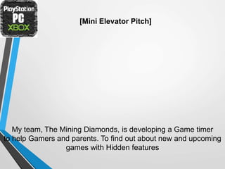 [Mini Elevator Pitch]
My team, The Mining Diamonds, is developing a Game timer
to help Gamers and parents. To find out about new and upcoming
games with Hidden features
 
