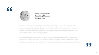 14
“
”
Steve Klingensmith
Recruiting Manager
Booking.com
Employee referrals are the single most important thing we do in recruiting. It is the
number one source of good, quality hires. Unfortunately, most companies treat their
referral program like an HR program. If you really want to succeed with referrals, you
need to treat it like a marketing program.
Also, candidates are more likely to listen to their own network and their friends. Our
employees are the ones who can most accurately vouch for what it’s like to work here.
Employee referrals get us a lot further in the conversation than we otherwise would have.
 