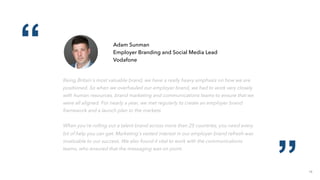 18
“
”
Adam Sunman
Employer Branding and Social Media Lead
Vodafone
Being Britain's most valuable brand, we have a really heavy emphasis on how we are
positioned. So when we overhauled our employer brand, we had to work very closely
with human resources, brand marketing and communications teams to ensure that we
were all aligned. For nearly a year, we met regularly to create an employer brand
framework and a launch plan to the markets.
When you're rolling out a talent brand across more than 25 countries, you need every
bit of help you can get. Marketing's vested interest in our employer brand refresh was
invaluable to our success. We also found it vital to work with the communications
teams, who ensured that the messaging was on point.
 
