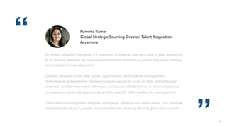 22
“
”
Purnima Kumar
Global Strategic Sourcing Director, Talent Acquisition
Accenture
To remain ahead of the game, it’s important to listen to and take care of your workforce.
At Accenture, we have we have invested millions of dollars in global employee training
and professional development.
One key program is our new holistic approach to performance management -
Performance Achievement - that encourages people to build on their strengths and
potential. Another important offering is our Careers Marketplace, in which employees
can see every open job opportunity and the speciﬁc skills needed for each position.
There are many programs designed to engage, develop and retain talent. You must be
passionate about your people and committed to enabling them to grow and succeed.
 