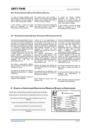 GRT7-TH4E Rev. 01 de 15/01/2014
2.6 - ENTRADA ANALÓGICA/ANALOG INPUT/ENTRADA ANALÓGICA
2.7 - POTENCIÔMETRO EXTERNO/EXTERNAL POTENTIOMETER/POTENCIÓMETRO EXTERNO
3 -
3 - E
ETIQUETA
TIQUETA DE
DE I
IDENTIFICAÇÃO
DENTIFICAÇÃO/I
/IDENTIFICATION
DENTIFICATION N
NAMEPLATE
AMEPLATE/E
/ETIQUETA
TIQUETA DE
DE I
IDENTIFICACIÓN
DENTIFICACIÓN
www.grameyer.com.br 15 / 27
Identificação do Modelo/Model Identification/Identificación del Modelo
Alimentação da Potência/Power supply voltage/Alimentación de la
Potencia
Realimentação de Tensão/Sensing Voltage/Realimentación de Tensión
Tensão de Excitação/Excitation Voltage/Tensión de Excitación
Corrente Nominal/Rated Current/Corriente Nominal
Freqüências de Operação/Operation Frequency/Frecuencia de
Operación
O circuito de entrada analógica provê
uma variação na referência da tensão de
saída do gerador com uma variação de
-9Vcc a +9Vcc. Esta entrada é isolada.
O valor máximo e minimo do ajuste
pode ser encontrado na Tabela
Características Técnicas pagina 7.
The analog input circuit provides a
variation in the generator output voltage
reference with a variation from -9Vdc to
+9Vdc. This input is isolated.
The maximum and minimum adjustment
value may be found in the Table of
Technical Characteristics in page 7
El circuito de entrada analógica
proporciona una variación en la
referencia de la tensión de salida del
generador con una variación de -9Vcc a
+9Vcc. Esta entrada es aislada.
El valor máximo y mínimo del ajuste
puede ser encontrado en la Tabla
Características Técnicas, página 7.
O terminal 6 do potenciômetro é comum
com o terminal E3/4 que estará ligado a
uma fase ou ao neutro do gerador. Por
isso deve se ter cuidado com a isolação
dos cabos do potenciômetro (terminal 6
e 7) evitando o contato destes cabos
com outras partes metálicas provocando
curtos ou choques elétricos.
O potenciômetro externo somente baixa
a tensão ajustada em Val, por isso
quando utilizado o potenciômetro, a
tensão deve ser ajustada no timpot Vad
com o potenciômetro ajustado em meia
resistência (Ex: 2,5K para um
potenciômetro de 5K).
Para utilizar o potenciômetro externo,
deve ser retirado o jumper que libera a
utilização do mesmo.
Na ausência do jumper que libera a
utilização do potenciômetro, o regulador
não escorva.
NOTA: Somente manuseie o jumper se o
regulador estiver desligado.
Terminal 6 of the potentiometer is
common with terminal E3/4, which shall
be connected to one phase or to the
neutral of the generator. Therefore you
should be careful with the potentiometer
cable insulation (terminals 6 and 7)
preventing the contact with other
metallic parts causing short circuits or
electrical shocks.
The external potentiometer only
decreases the voltage adjusted in Val.
When the potentiometer is used, the
voltage must be adjusted in the timpot
Vad with the potentiometer adjusted in
half resistance (Ex.: 2,5K for one
potentiometer of 5K).
Remove the jumper that releases the
external potentiometer for the utilization
of the same.
The regulator does not field flash in the
absence of the jumper that releases the
potentiometer utilization.
NOTE: Handle the jumper only if the
regulator is off.
El borne 6 del potenciómetro es común
con el borne E3/4 que estará conectado
a una fase o al neutro del generador.
Por eso se debe tener cuidado con el
aislamiento de los cables del
potenciómetro (borne 6 y 7) evitando el
contacto de estos cables con otras
partes metálicas, provocando
cortocircuitos o choques eléctricos.
El potenciómetro externo solamente baja
la tensión ajustada en Val, por eso
cuando se utiliza el potenciómetro, la
tensión debe ser ajustada en el trimpot
Vad con el potenciómetro ajustado en
media resistencia (Ej.: 2,5K para un
potenciómetro de 5K).
Para utilizar el potenciómetro externo, se
debe retirar el jumper que libera su
utilización.
En la ausencia del jumper que libera la
utilización del potenciómetro, el
regulador no ceba.
NOTA: Solamente manipule el jumper si
el regulador está desconectado.
 