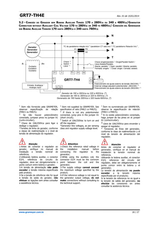 GRT7-TH4E Rev. 01 de 15/01/2014
5.2 - CONEXÃO DO GERADOR SEM BOBINA AUXILIAR TENSÃO 170 A 280VCA OU 340 A 480VCA/GENERATOR
CONNECTION WITHOUT AUXILIARY COIL VOLTAGE 170 TO 280VAC OR 340 TO 480VAC/ CONEXIÓN DEL GENERADOR
SIN BOBINA AUXILIAR TENSIÓN 170 HASTA 280VCA O 340 HASTA 780VCA
www.grameyer.com.br 18 / 27
1 Item não fornecido pela GRAMEYER,
observar especificação de relação
(PAR/1 ou PAR/5);
2
Se não houver potenciômetro
conectado, jumpear pinos no jumper A1
(curto-circuitar);
3 Chave de 10A/250Vca para ligar e
desligar o regulador.
*Tensões de linha do gerador, conforme
a classe de realimentação e o nível de
tensão de alimentação do regulador.
Atenção
1-Antes de conectar o regulador ao
gerador, verifique no manual de
instalação a tensão nominal de
referência;
2-Utilizando bobina auxiliar, o conector
E3/4, referência do circuito do
regulador, deve ser obrigatoriamente o
ponto comum entre bobina e gerador;
3-A tensão de alimentação não pode
exceder a tensão máxima especificada
pelo produto;
4-Se a tensão de referência não for igual
à tensão de saída do gerador, não
efetuar as ligações sem antes consultar
a assistência técnica.
1 Item not supplied by GRAMEYER. See
specification of ratio (PAR/1 or PAR/5);
2 If there is not any potentiometer
connected, jump pins in the jumper A1
(short circuit);
3 Switch of 10A/250Vac to turn on and
off the regulator.
*Generator line voltages, as per sensing
class and regulator supply voltage level.
Attention
1-Check the reference rated voltage in
the installation manual before
connecting the regulator to the
generator;
2-While using the auxiliary coil, the
connector E3/4 must be the commom
point between the coil and the
generator;
3-The supply voltage cannot exceed
the maximum voltage specified by the
product;
4-If the reference voltage is not equal to
the generator output voltage, do not
make connections without consulting to
the technical support.
1 Ítem no suministrado por GRAMEYER,
observe la especificación de relación
(PAR/1 o PAR/5);
2
Si no existe potenciómetro conectado,
haga jumper de los pines en el jumper
A1 (cortocircuitar);
3 Llave de 10A/250Vca para encender y
apagar el regulador.
* Tensiones de línea del generador,
conforme la clase de realimentación y el
nivel de tensión de alimentación del
regulador.
Atención
Antes de conectar el regulador al
generador, verifique en el manual de
instalación la tensión nominal de
referencia.
Utilizando la bobina auxiliar, el conector
E3/4, referencia del circuito del
regulador, debe ser obligatoriamente el
punto común entre la bobina y el
generador;
La tensión de alimentación no puede
exceder a la tensión máxima
especificada por el producto;
Si la tensión de referencia no es igual a
la tensión de salida del generador, no
efectúe las conexiones sin antes
consultar la asistencia técnica.
Gerador de 160 a 300Vca ou 320 a 600Vca. (*)
Generator de 160 to 300Vca or 320 to 600Vca. (*)
Generador de 160 hasta 300Vca o 320 hasta 600Vca. (*)
Potenciômetro de ajuste externo de tensão (5KΩ/3W) 1 2
External voltage adjustent potentiometer (5KΩ/3W) 1 2
Potenciómetro de ajuste externo de tensión (5KΩ/3W) 1 2
Chave singelo/paralelo 1
/ Single/Parallel Switch /
Llave Aislado/Paralelo.
Aberta: paralelo 1
/ Open: parallel / Abierta: paralelo.
Fechada: singelo 1
/ Close: single / Cerrada: aislado.
N
R
S
T
F-
Gerador
Generator
Generador
Excitatriz
Excitation
Excitatriz
Chave 1 3
Switch 1 3
Llave 1 3
TC de paralelismo relação In/x 4
/parallelism CT ratio In/x 4
/ TC paralelismo Relación In/x 4
/
F+
A- A+
E1 3 S1 S2
F+
P1
S1
P2
S2
F-
E3/4
GRT7-TH4 6
7
Entrada Analógica 1
Analogic input 1
 