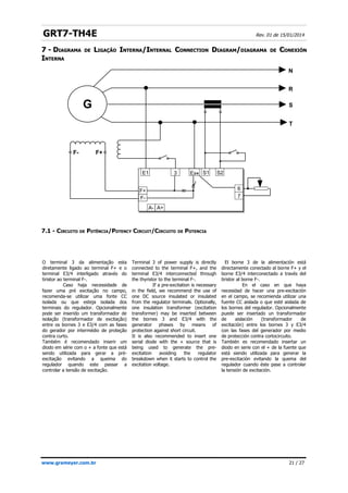 GRT7-TH4E Rev. 01 de 15/01/2014
7 -
7 - D
DIAGRAMA
IAGRAMA DE
DE L
LIGAÇÃO
IGAÇÃO I
INTERNA
NTERNA/
/I
INTERNAL
NTERNAL C
CONNECTION
ONNECTION D
DIAGRAM
IAGRAM/
/DIAGRAMA
DIAGRAMA DE
DE C
CONEXIÓN
ONEXIÓN
I
INTERNA
NTERNA
7.1 - CIRCUITO DE POTÊNCIA/POTENCY CIRCUIT/CIRCUITO DE POTENCIA
www.grameyer.com.br 21 / 27
G
F+
F-
F-
N
R
S
T
F+
E1
A- A+
3 E3/4 S1 S2
6
7
O terminal 3 da alimentação esta
diretamente ligado ao terminal F+ e o
terminal E3/4 interligado através do
tiristor ao terminal F-.
Caso haja necessidade de
fazer uma pré excitação no campo,
recomenda-se utilizar uma fonte CC
isolada ou que esteja isolada dos
terminais do regulador. Opcionalmente
pode ser inserido um transformador de
isolação (transformador de excitação)
entre os bornes 3 e E3/4 com as fases
do gerador por intermédio de proteção
contra curto.
Também é recomendado inserir um
diodo em série com o + a fonte que está
sendo utilizada para gerar a pré-
excitação evitando a queima do
regulador quando este passar a
controlar a tensão de excitação.
Terminal 3 of power supply is directly
connected to the terminal F+, and the
terminal E3/4 interconnected through
the thyristor to the terminal F-.
If a pre-excitation is necessary
in the field, we recommend the use of
one DC source insulated or insulated
from the regulator terminals. Optionally,
one insulation transformer (excitation
transformer) may be inserted between
the bornes 3 and E3/4 with the
generator phases by means of
protection against short circuit.
It is also recommended to insert one
serial diode with the + source that is
being used to generate the pre-
excitation avoiding the regulator
breakdown when it starts to control the
excitation voltage.
El borne 3 de la alimentación está
directamente conectado al borne F+ y el
borne E3/4 interconectado a través del
tiristor al borne F-.
En el caso en que haya
necesidad de hacer una pre-excitación
en el campo, se recomienda utilizar una
fuente CC aislada o que esté aislada de
los bornes del regulador. Opcionalmente
puede ser insertado un transformador
de aislación (transformador de
excitación) entre los bornes 3 y E3/4
con las fases del generador por medio
de protección contra cortocircuito.
También es recomendado insertar un
diodo en serie con el + de la fuente que
está siendo utilizada para generar la
pre-excitación evitando la quema del
regulador cuando éste pase a controlar
la tensión de excitación.
 