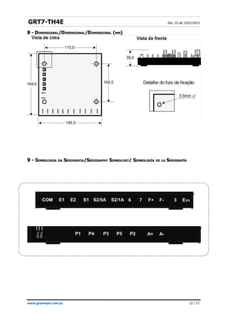 GRT7-TH4E Rev. 01 de 15/01/2014
8 -
8 - D
DIMENSIONAL
IMENSIONAL/D
/DIMENSIONAL
IMENSIONAL/D
/DIMENSIONAL
IMENSIONAL (
(MM
MM)
)
9 -
9 - S
SIMBOLOGIA
IMBOLOGIA DA
DA S
SERIGRAFIA
ERIGRAFIA/
/S
SERIGRAPHY
ERIGRAPHY S
SIMBOLOGY
IMBOLOGY/
/ S
SIMBOLOGÍA
IMBOLOGÍA DE
DE LA
LA S
SERIGRAFÍA
ERIGRAFÍA
www.grameyer.com.br 22 / 27
S2/5A
S1
E1 F+ F- 3 E3/4
7
6
60hz
50hz
A-
A+
E2
COM S2/1A
P1 P4 P3 P5 P2
 