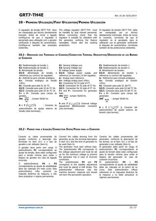 GRT7-TH4E Rev. 01 de 15/01/2014
10 -
10 - P
PRIMEIRA
RIMEIRA U
UTILIZAÇÃO
TILIZAÇÃO/
/F
FIRST
IRST U
UTILIZATION
TILIZATION/
/P
PRIMERA
RIMERA U
UTILIZACIÓN
TILIZACIÓN
10.1 - DESCRIÇÃO DOS TERMINAIS DE CONEXÃO/CONNECTION TERMINAL DESCRIPTION/DESCRIPCIÓN DE LOS BORNES
DE CONEXIÓN
10.2 - PASSOS PARA A LIGAÇÃO/CONNECTION STEPS/PASOS PARA LA CONEXIÓN
www.grameyer.com.br 23 / 27
O regulador de tensão GRT7-TH4 deve
ser manipulado por técnico devidamente
treinado. Antes de iniciar a ligação
certifique-se de que o regulador é
apropriado para utilização com o gerador
verificando a etiqueta de característica.
Certifique-se também das proteções
existentes.
The voltage regulator GRT7-TH4 must
be handled by duly trained personnel.
Before connecting check that the
regulator is suitable for utilization with
the generator verifying the feature
nameplate. Check also the existing
protections.
El regulador de tensión GRT7-TH4 debe
ser manipulado por un técnico
debidamente entrenado. Antes de iniciar
la conexión, cerciórese de que el
regulador es el apropiado para la
utilización con el generador verificando
la etiqueta de característica. Cerciórese
también de las protecciones existentes.
E1: Realimentação de tensão 1.
E2: Realimentação de tensão 2.
3: Alimentação de tensão.
E3/4: Alimentação de tensão, e
referência (ou comum) do regulador.
A-: Referência para entrada analógica.
A+: Entrada analógica de tensão
±9Vcc.
S1: Conexão para polo S1 do TC.
S2/5: Conexão para polo S2 do TC 5A.
S2/1: Conexão para polo S2 do TC 1A.
F+ e F-: Conexão para campo do
gerador.
JHz : Jumper 50/60 Hz.
6 e 7 ( ) : Conector do
potenciômetro de ajuste externo de
tensão (dois terminais).
E1: Sensing Voltage one.
E2: Sensing Voltage two
3: Voltage power supply.
E3/4: Voltage power supply, and
reference (or common) of the regulator.
A-: Analog input reference.
A+: Voltage analog input ±9Vcc.
S1: Connection for S1 pole of CT.
S2/5: Connection for S2 pole of CT 5A.
S2/1: Connection for S2 pole of CT 1A.
F+ and F-: Connection for generator
field.
JHz : Jumper 50/60 Hz.
6 and 7 ( ): External voltage
adjustment potentiometer connector
(two terminals).
E1: Realimentación de tensión 1.
E2: Realimentación de tensión 2.
3: Alimentación de tensión.
E3/4: Alimentación de tensión y
referencia (o común) del regulador.
A-: Referencia para entrada analógica.
A+: Entrada analógica de tensión
±9Vcc.
S1: Conexión para polo S1 del TC.
S2/5: Conexión para polo S2 del TC 5A.
S2/1: Conexión para polo S2 del TC 1A
F+ e F-: Conexión para campo del
generador.
JHz : Jumper 50/60 Hz.
6 y 7 ( ): Conector del
potenciómetro de ajuste externo de
tensión (dos bornes).
60 50
Hz
Conecte os cabos provenientes do
gerador conforme a descrição dos
terminais no item 10.1 e o tipo de
gerador a ser utilizado (item 6).
O gerador deve partir sem carga. O
potenciômetro P1 correspondente ao
ajuste de tensão, deve estar configurado
para a tensão mínima para evitar o
disparo do gerador em caso de ligação
incorreta.
O potenciômetros P4 e P3
correspondente ao ajuste de estabilidade
deve ser colocado em meio curso. Este
potenciômetro influi somente na
resposta dinâmica da máquina, e não
deve prejudicar o regime permanente.
Connect the cables deriving from the
generator as per the terminal description
in item 10.1 and the kind of generator to
be used (item 6).
The generator must start without load.
The potentiometer P1 corresponds to
the voltage adjustment and must be set
up for the minimum voltage to prevent
the generator trip in case of incorrect
connection.
The potentiometer P4 and P3
correspond to the stability adjustment
and must be placed in half stroke. This
potentiometer influences only the
machine dynamic response and should
not harm the permanent operation.
Conecte los cables provenientes del
generador, conforme la descripción de
los bornes, en el ítem 10.1 y el tipo de
generador a ser utilizado (ítem 6).
El generador debe partir sin carga. El
potenciómetro P1 correspondiente al
ajuste de tensión debe estar configurado
para la tensión mínima para evitar el
disparo del generador en caso de
conexión incorrecta.
El potenciómetro P4 y P3
correspondiente al ajuste de estabilidad
debe ser colocado en el centro de su
curso. Este potenciómetro influye
solamente en la respuesta dinámica de
la máquina y no debe perjudicar el
régimen permanente.
60 50
Hz 60 50
Hz
 