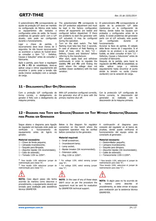 GRT7-TH4E Rev. 01 de 15/01/2014
11 -
11 - D
DESLIGAMENTO
ESLIGAMENTO/S
/SHUT
HUT O
OFF
FF/
/D
DESCONEXIÓN
ESCONEXIÓN
12 -
12 - D
DIAGRAMA
IAGRAMA PARA
PARA T
TESTE
ESTE SEM
SEM G
GERADOR
ERADOR/
/D
DIAGRAM
IAGRAM FOR
FOR T
TEST
EST W
WITHOUT
ITHOUT G
GENERATOR
ENERATOR/
/D
DIAGRAMA
IAGRAMA
PARA
PARA P
PRUEBA
RUEBA SIN
SIN G
GENERADOR
ENERADOR
www.grameyer.com.br 24 / 27
O potenciômetro P5 correspondente ao
ajuste da proteção U/F deve ser mantido
na configuração de fábrica onde todos
os equipamentos são testados e
configurados antes da saída. Se houver
problemas do gerador partir com o U/F
atuado, este pode ser configurado
durante o funcionamento.
Ligar a chave de partida. O
escorvamento deve levar menos de 3
segundos. Se não houver escorvamento
ou acontecer a ruptura do fusível deve-
se consultar o item “13 - Defeitos,
Causas e Soluções” antes de consultar o
fabricante.
Após a partida, para fazer a regulagem
do P4 e P3 de estabilidade, deve-se
aplicar carga e retirar seguidamente até
encontrar o ponto onde a tensão não
oscila (menor oscilação) com a variação
de carga.
The potentiometer P5 corresponds to
the U/F protection adjustment and must
be kept in the factory configuration
where all equipments are tested and
configured before dispatched. If there
are problems to start the generator with
U/F actuated, it may be configured
during the operation.
Turn on the start switch. The field
flashing must take less than 3 seconds.
In case of absence of field flashing or
break of fuse, refer to item “13 -
Defects, Causes and Solutions” before
referring to the manufacturer.
After start, apply load and withdraw
continuously in order to regulate the
stability P4 and P3 until finding the
point where the voltage does not
oscillate (lower oscillation) with the load
variation.
El potenciómetro P5 correspondiente al
ajuste de la protección U/F debe
mantenerse en la configuración de
fábrica, donde todos los equipos son
probados y configurados antes de la
salida. Si existe problemas del generador
partir con el U/F activado, este puede
ser configurado durante el
funcionamiento.
Accionar la llave de partida. El cebado
debe llevar menos de 3 segundos. Si el
cebado no se produce o se quema el
fusible, se debe consultar el ítem “13 -
Defectos, Causas y Soluciones” antes de
consultar el fabricante.
Después de la partida, para hacer la
regulación del P4 y P3 de estabilidad, se
debe aplicar carga y retirarla
seguidamente hasta encontrar el punto
donde la tensión no oscila (menor
oscilación) con la variación de carga.
Com a proteção U/F configurada de
forma correta, o desligamento do
gerador é feito com o desligamento da
máquina primária.
With U/F protection configured correctly,
the generator shut off is done with the
primary machine shut off.
Con la protección U/F configurada de
forma correcta, la desconexión del
generador es realizada con la
desconexión de la máquina primaria.
Segue abaixo o diagrama para ligação
do regulador em bancada onde pode ser
verificado o funcionamento do
equipamento antes de ligá-lo no
gerador.
Material necessário:
1 – Chave de fenda pequena;
1 – Lâmpada incandescente;
1 – Soquete para lâmpada;
1 – disjuntor bipolar (5A recomendado);
1 – Cabo de extensão;
1 – Tomada 110V ou 220V*.
* Para tensão 110V selecionar jumper de
realimentação para classe “A”;
* Para tensão 220V selecionar jumper de
realimentação para classe “C”;
NOTA: Caso algum passo não tenha
ocorrido da maneira como descreve o
procedimento, o equipamento deverá ser
enviado para avaliação pela assistência
técnica GRAMEYER
Below is the diagram for regulator
connection on the bench where the
equipment operation may be verified
before connection to the generator.
Material required:
1 - Small screwdriver;
1 - Incandescent lamp;
1 - Lamp socket;
1 - Bipolar breaker (5A recommended);
1 - Extension cable;
1 - Plug 110V or 220V*.
* For voltage 110V, select sensing jumper
class “A”;
* For voltage 220V, select sensing jumper
class “C”;
NOTE: In the case of any of these steps
didn't occur as per the procedure the
equipment must be sent for evaluation
by GRAMEYER technical support.
A continuación el diagrama para
conexión del regulador en el banco de
pruebas, donde puede verificarse el
funcionamiento del equipo antes de
conectarlo al generador.
Material necesario:
1 – Destornillador pequeño;
1 – Lámpara incandescente;
1 – Soquete para lámpara;
1 – disyuntor bipolar (5A recomendado);
1 – Cable de extensión;
1 – Tomacorriente 110V ó 220V*.
* Para tensión 110V, seleccione el jumper de
realimentación para clase “A”;
*Para tensión 220V, seleccione el jumper de
realimentación para clase “C”;
NOTA: Si algún paso no ha ocurrido de
la manera como describe el
procedimiento, se debe enviar el equipo
para evaluación por la asistencia técnica
GRAMEYER.
 