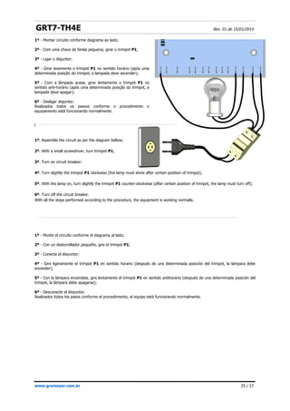 GRT7-TH4E Rev. 01 de 15/01/2014
1º - Montar circuito conforme diagrama ao lado;
2º - Com uma chave de fenda pequena, girar o trimpot P1;
3º - Ligar o disjuntor:
4º - Girar levemente o trimpot P1 no sentido horário (após uma
determinada posição do trimpot, a lampada deve ascender);
5º - Com a lâmpada acesa, girar lentamente o trimpot P1 no
sentido anti-horário (após uma determinada posição do trimpot, a
lampada deve apagar);
6º - Desligar disjuntor.
Realizados todos os passos conforme o procedimento o
equipamento está funcionando normalmente.
l
1º. Assemble the circuit as per the diagram bellow;
2º. With a small screwdriver, turn trimpot P1;
3º. Turn on circuit breaker:
4º. Turn slightly the trimpot P1 clockwise (the lamp must shine after certain position of trimpot);
5º. With the lamp on, turn slightly the trimpot P1 counter-clockwise (after certain position of trimpot, the lamp must turn off);
6º. Turn off the circuit breaker.
With all the steps performed according to the procedure, the equipment is working normally.
1º - Monte el circuito conforme el diagrama al lado;
2º - Con un destornillador pequeño, gire el trimpot P1;
3º - Conecte el disyuntor:
4º - Gire ligeramente el trimpot P1 en sentido horario (después de una determinada posición del trimpot, la lámpara debe
encender);
5º - Con la lámpara encendida, gire lentamente el trimpot P1 en sentido antihorario (después de una determinada posición del
trimpot, la lámpara debe apagarse);
6º - Desconecte el disyuntor.
Realizados todos los pasos conforme el procedimiento, el equipo está funcionando normalmente.
www.grameyer.com.br 25 / 27
 
