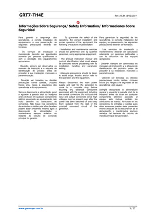 GRT7-TH4E Rev. 01 de 15/01/2014


Informações Sobre Segurança/ Safety Information/ Informaciones Sobre
Seguridad
www.grameyer.com.br 3 / 27
Para garantir a segurança dos
operadores, a correta instalação do
equipamento e sua preservação, as
seguintes precauções deverão ser
tomadas:
· Os serviços de instalação e
manutenção deverão ser executados
somente por pessoas qualificadas e
com a utilização dos equipamentos
apropriados;
· Deverão sempre ser observados os
manuais de instrução e a etiqueta de
identificação do produto antes de
proceder a sua instalação, manuseio e
parametrização;
· Deverão ser tomadas as devidas
precauções contra quedas, choques
físicos e/ou riscos à segurança dos
operadores e do equipamento;
Sempre desconecte a alimentação geral
e aguarde a parada total da máquina
antes de tocar em qualquer componente
elétrico associado ao equipamento, isto
inclui também os conectores de
comandos. Não toque nos conectores
de entradas e saídas pois altas tensões
podem estar presentes mesmo após a
desconexão da alimentação e
mantenha-os sempre isolados do
restante do circuito de comando
principal do gerador.
To guarantee the safety of the
operators, the correct installation and
proper operation of the, equipment, the
following precautions must be taken:
· Installation and maintenance services
should be performed only by qualified
personnel, using appropriate equipment;
· The product instruction manual and
product identification label must always
be consulted before proceeding with its
installation, handling and parameter
setting;
· Adequate precautions should be taken
to avoid drops, knocks and/or risks to
the operators and the equipment.
Always disconnect the main power
supply and wait for the generator to
come to a complete stop, before
touching any electrical component
associated with the equipment including
the control connectors. Do not touch the
input and output connectors since high
voltages may be present even after the
power has been switched off and keep
them isolated from the rest of the
principal command circuit of the
generator.
Para garantizar la seguridad de los
operadores, la correcta instalación del
equipo y su preservación, las siguientes
precauciones deberán ser tomadas:
· Los servicios de instalación y
mantenimiento deberán ser ejecutados
solamente por personas calificadas y
con la utilización de los equipos
apropiados;
· Deberán siempre ser observados los
manuales de instrucción y la etiqueta de
identificación del producto antes de
proceder a su instalación, manuseo y
parametrização;
· Deberán ser tomadas las debidas
precauciones contra caídas, choques
físicos y/o riesgos a la seguridad de los
operadores y del equipo;
Siempre desconecte la alimentación
general y aguarde la parada total de la
máquina antes de tocar en cualquier
componente eléctrico asociado al
equipo, esto incluye también los
conectores de mando. No toque en los
conectores de entradas y salidas pues
altas tensiones pueden estar presentes
mismo después de la desconexión de la
alimentación y manténgalos siempre
aislados del restante del circuito de
mando principal del generador.
 
