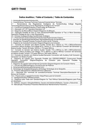 GRT7-TH4E Rev. 01 de 15/01/2014
Índice Analítico
1 - Introdução/Introduction/Introducción..................................................................................................6
2 - Características Técnicas/Technical Features/Características Técnicas............................................7
2.1 - Nomenclatura dos Reguladores Analógicos de Tensão/Analog Voltage Regulator
Terminology/Nomenclatura de los Reguladores Analógicos de Tensión................................................8
2.2 - Fusível de Proteção/Protection Fuse/Fusible de Protección...........................................................9
2.3 - Operação U/F/ U/F Operation/Operation U/F ..............................................................................10
2.4 - Diagrama de Blocos/Block Diagram/Diagrama de Bloques..........................................................11
2.5 - Operação Paralela de dois ou mais Geradores/Parallel Operation of Two or More Generators/
Operación Paralela de dos o más Generadores...................................................................................13
2.6 - Entrada Analógica/Analog Input/Entrada Analógica......................................................................15
2.7 - Potenciômetro Externo/External Potentiometer/Potenciómetro Externo.......................................15
3 - Etiqueta de Identificação/Identification Nameplate/Etiqueta de Identificación..................................15
4 - Função dos Trimpots/Trimpots Function/Función de los Trimpots..................................................16
5 - Diagrama de Conexão/Connection Diagram/Diagrama de Conexión..............................................17
5.1 - Conexão do Gerador sem Bobina Auxiliar Tensão 85 a 140Vca ou 170 a 280Vca/Generator
Connection without Auxiliary Coil Voltage 85 to 140Vac or 170 to 280Vac/ Conexión del Generador sin
Bobina Auxiliar Tensión 85 hasta 140Vca o 170 hasta 280Vca............................................................17
5.2 - Conexão do Gerador sem Bobina Auxiliar Tensão 170 a 280Vca ou 340 a 480Vca/Generator
Connection without Auxiliary Coil Voltage 170 to 280Vac or 340 to 480Vac/ Conexión del Generador
sin Bobina Auxiliar Tensión 170 hasta 280Vca o 340 hasta 780Vca.....................................................18
5.3 - Conexão do Gerador com Bobina Auxiliar/Generator Connection with Auxiliary Coil/ Conexión del
Generador con Bobina Auxiliar.............................................................................................................19
6 - Diagrama de Ligação para Operação Paralela tipo CROSSCURRENT/ Crosscurrent Parallel
Operation Connection Diagram/Diagrama de Conexión para Operación Paralela tipo
CROSSCURRENT...............................................................................................................................20
7 - Diagrama de Ligação Interna/Internal Connection Diagram/diagrama de Conexión Interna............21
7.1 - Circuito de Potência/Potency Circuit/Circuito de Potencia ...........................................................21
8 - Dimensional/Dimensional/Dimensional (mm)..................................................................................22
9 - Simbologia da Serigrafia/Serigraphy Simbology/ Simbología de la Serigrafía.................................22
10 - Primeira Utilização/First Utilization/Primera Utilización..................................................................23
10.1 - Descrição dos Terminais de Conexão/Connection Terminal Description/Descripción de los
Bornes de Conexión.............................................................................................................................23
10.2 - Passos para a Ligação/Connection Steps/Pasos para la Conexión............................................23
11 - Desligamento/Shut Off/Desconexión.............................................................................................24
12 - Diagrama para Teste sem Gerador/Diagram for Test Without Generator/Diagrama para Prueba
sin Generador.......................................................................................................................................24
13 - Defeitos, Causas e Soluções/Defects, Causes and Solutions/Defectos, Causas y Soluciones.....26
14 - Manutenção Preventiva/ Preventive Maintenance/ Mantenimiento Preventivo..............................27
www.grameyer.com.br 5 / 27
Índice Analitico / Table of Contents / Tabla de Contenidos
 