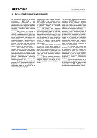 GRT7-TH4E Rev. 01 de 15/01/2014
1 -
1 - I
INTRODUÇÃO
NTRODUÇÃO/
/I
INTRODUCTION
NTRODUCTION/
/I
INTRODUCCIÓN
NTRODUCCIÓN
www.grameyer.com.br 6 / 27
Os reguladores eletrônicos de tensão
analógicos GRT7-TH4E são
equipamentos compactos de alta
confiabilidade e de baixo custo, os quais
foram desenvolvidos dentro da mais alta
tecnologia, para regulação de tensão em
geradores síncronos sem escovas
(brushless).
Seu circuito de controle e
regulação utiliza semicondutores e
circuitos integrados testados dentro dos
mais rígidos padrões de qualidade. Não
possui componentes mecânicos para
escorvamento e seu sistema é
totalmente estático e encapsulado em
resina resistente à maresia, apto a
suportar vibrações de até 50mm/s.
Possui ajuste de tensão interno via
trimpot e externo via potenciômetro.
Seu sistema de controle é
ajustado através de trimpot que ajusta o
ganho da estabilidade, possibilitando
uma ampla faixa de ajuste, o que
permite operação com os mais diversos
tipos de geradores, e com as mais
variadas características dinâmicas.
Dotado de proteção contra sub
frequência (limitador U/F).
O ponto de intervenção da
proteção U/F é ajustável via trimpot, e a
frequência nominal de operação é
configurável para 50 ou 60 Hz, e as
demais proteções via jumper.
The electronic analog voltage regulators
GRT7-TH4E are high reliability and low
cost compact equipment, which were
developed based on highest technology
to regulate voltage in brushless
synchronous generators.
Its control and regulation
circuit uses integrated semiconductors
and circuits tested based on the most
strict quality standards. It does not
feature mechanical components for field
flashing and its system is totally static
and encapsulated in resin resistant to
sea air, fit to support vibrations of up to
50mm/s. It features internal voltage
adjustment via trimpot and external via
potentiometer.
Its control system is adjusted
by means of trimpot, which adjusts the
stability gain, enabling a wide adjustment
range, which allows operation with the
most diverse kinds of generators and
with the most varied dynamic features.
Fitted with under frequency protection
(U/F limiter).
The U/F protection set point is
adjustable by trimpot, and the nominal
operating frequency can be set to 50Hz
or 60Hz and the other protections via
jumper.
Los reguladores electrónicos de tensión
analógicos GRT7-TH4E son equipos
compactos de alta fiabilidad y de bajo
costo, los cuales fueron desarrollados
dentro de la más alta tecnología para
regulación de tensión en generadores
síncronos sin escobillas (brushless).
Su circuito de control y
regulación utiliza semiconductores y
circuitos integrados probados dentro de
los más rígidos estándares de calidad.
No posee componentes mecánicos para
cebado y su sistema es totalmente
estático y encapsulado en resina
resistente a la salinidad, apto a soportar
vibraciones de hasta 50mm/s. Posee
ajuste de tensión interna vía trimpot y
externo vía potenciómetro.
Su sistema de control es
ajustado a través de trimpot que ajusta
la estabilidad, haciendo posible un
amplio rango de ajuste, lo que permite la
operación con los más diversos tipos de
generadores y con las más variadas
características dinámicas. Equipado de
protección contra subfrecuencia
(limitador U/F).
El punto de intervención de la
protección U/F es ajustable vía trimpot y
la frecuencia nominal de operación es
configurable para 50 o 60 Hz, y las
demás protecciones a través de jumper.
 