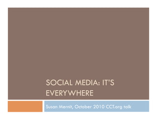 SOCIAL MEDIA: IT’S
EVERYWHERE
Susan Mernit, October 2010 CCT.org talk
 